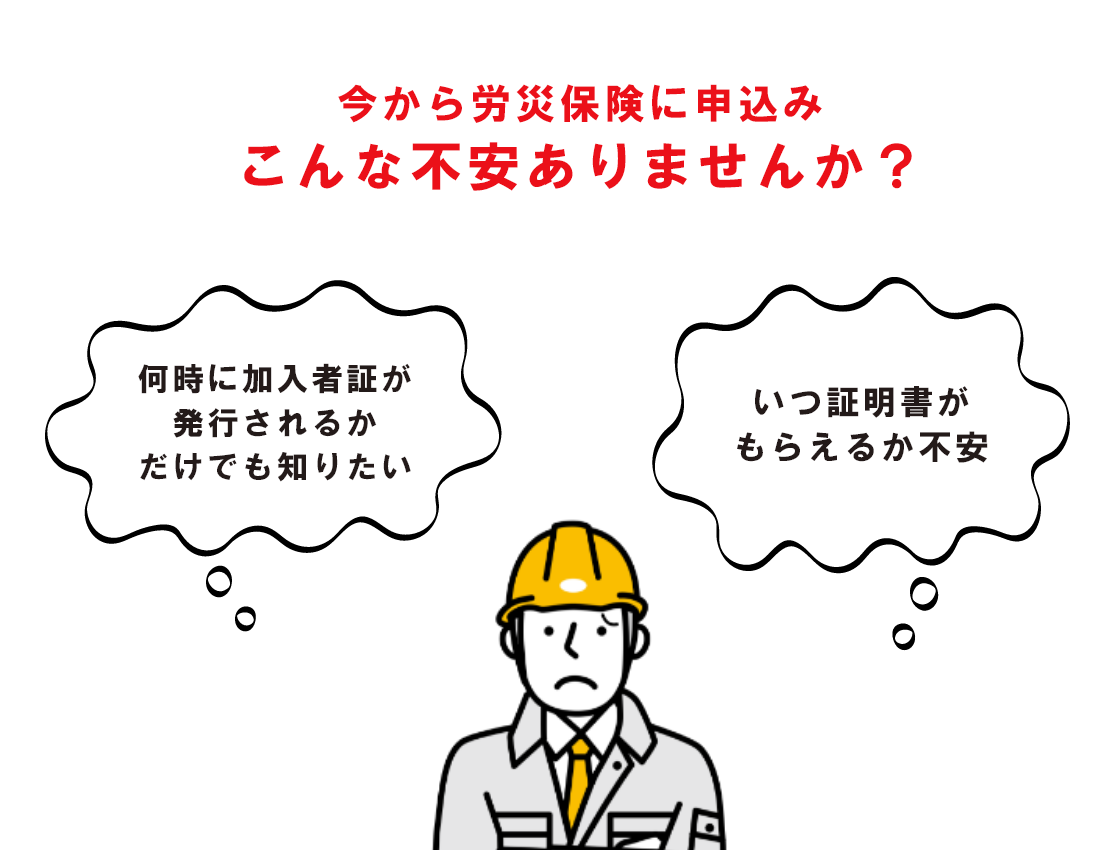 今から労災保険に申込み　こんな不安ありませんか？　「何時に会員カードが発行されるかだけでも知りたい」　「いつ証明書がもらえるか不安」