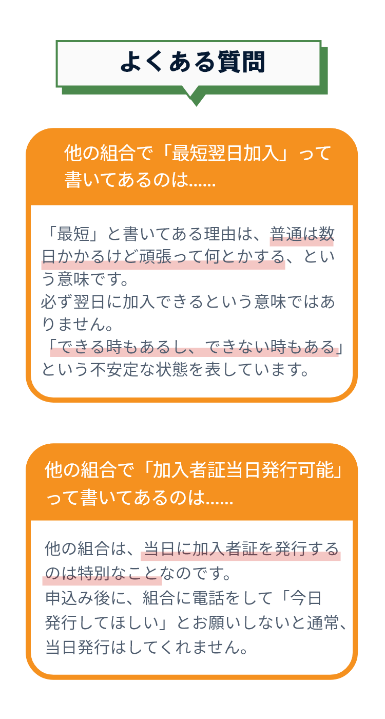 他の組合で「最短翌日加入」って書いてあるのは．．．　「最短」と書いてある理由は、普通は数日かかるけど頑張って何とかする、という意味です。必ず翌日に加入できるという意味ではありません。「できる時もあるし、できない時もある」という不安定な状態を表しています。　他の組合で「会員カード当日発行可能」って書いてあるのは．．．　他の組合は、当日に会員カードを発行するのは特別なことなのです。申込み後に、組合に電話をして「今日発行してほしい」とお願いしないと通常、当日発行はしてくれません。