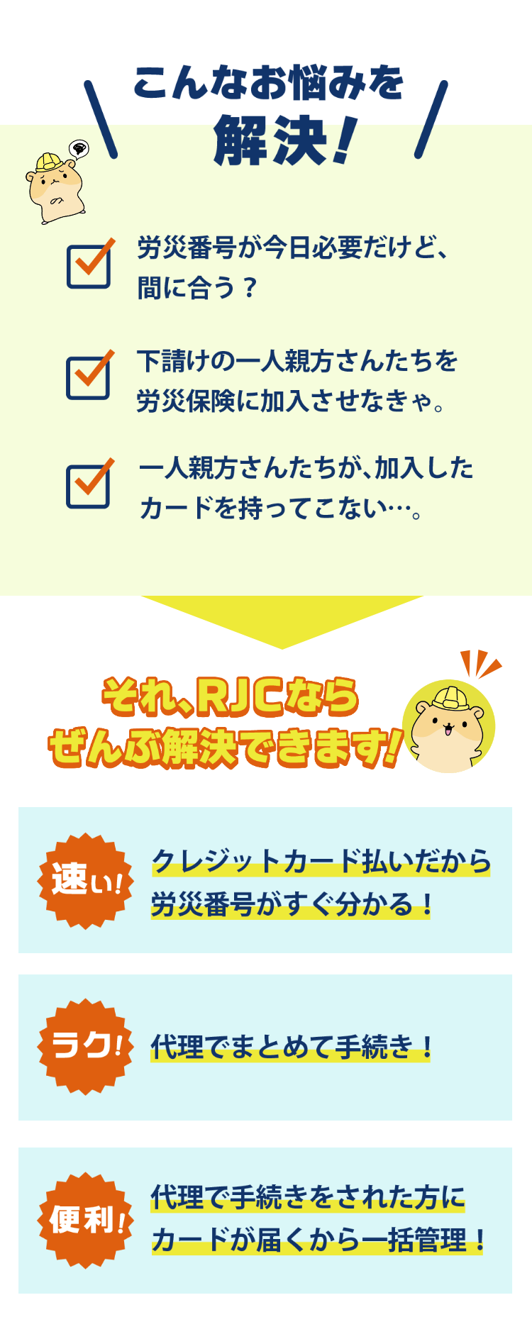 こんなお悩みを解決！　労災番号が今日必要だけど、間に合う？　下請けの一人親方さんたちを労災保険に加入させなきゃ。　一人親方さんたちが、加入したカードを持ってこない・・・。　それ、RJCならぜんぶ解決できます！　「速い！」クレジットカード払いだから労災番号がすぐ分かる！　「ラク！」代理でまとめて手続き！　「便利！」代理で手続きをされた方にカードが届くから一括管理！